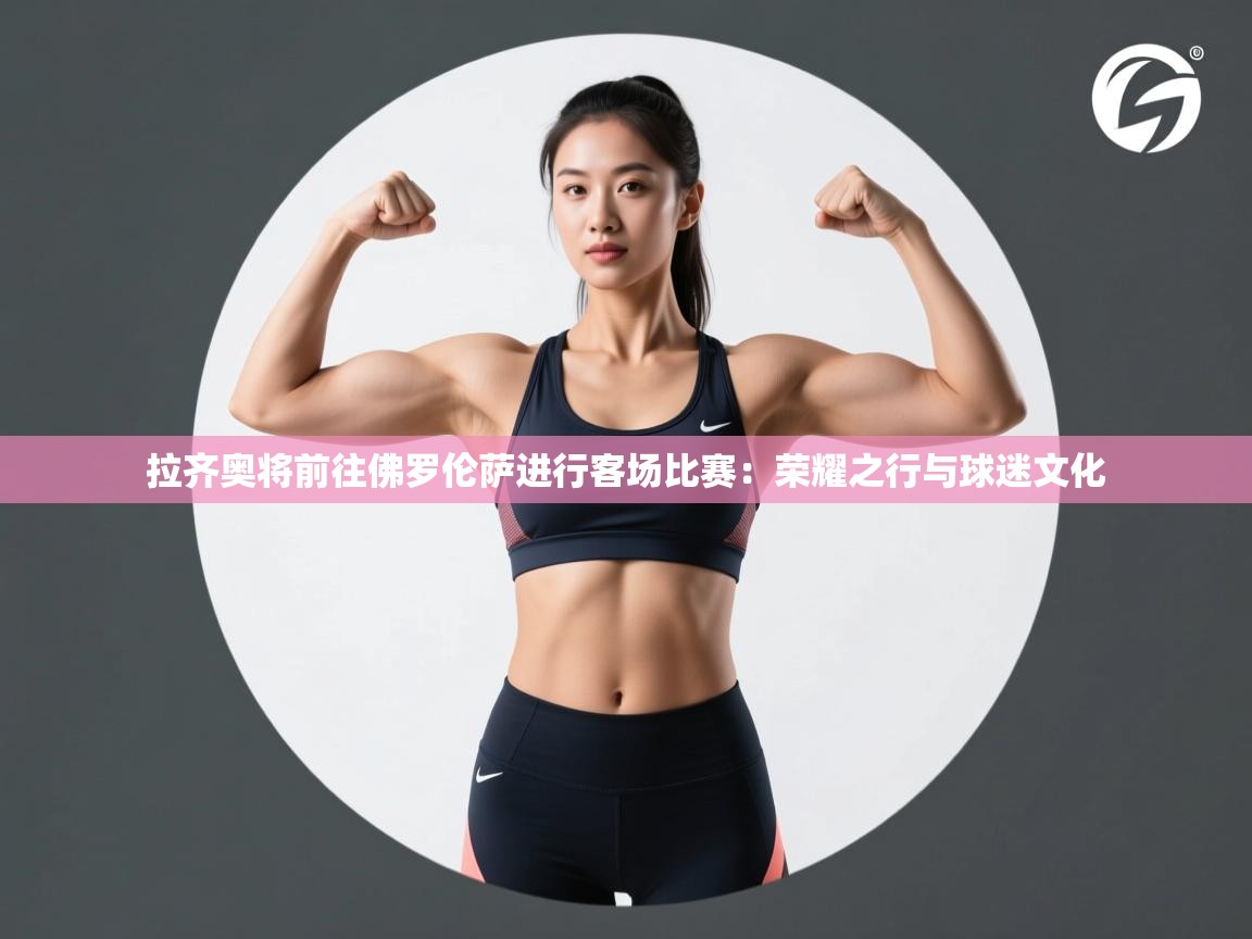 拉齐奥将前往佛罗伦萨进行客场比赛：荣耀之行与球迷文化  第1张